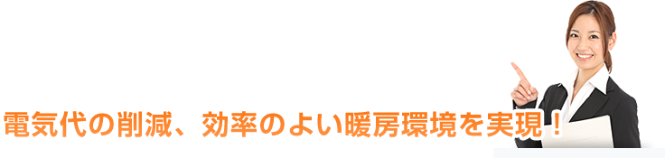 電気代の削減、効率のよい暖房環境を実現！