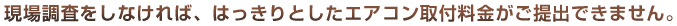 現場調査をしなければ、はっきりとしたエアコン取付料金がご提出できません。